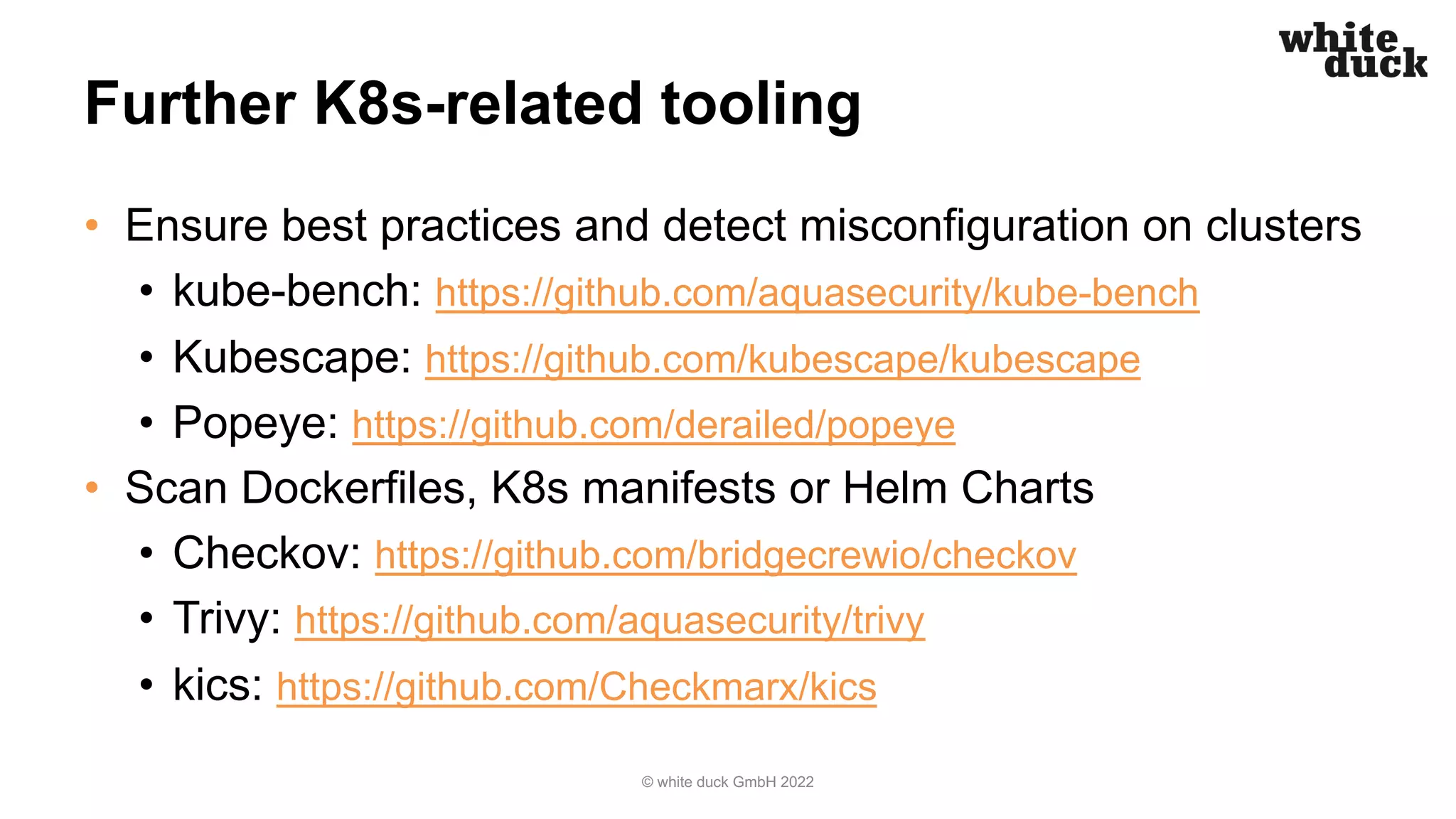 Further K8s-related tooling
• Ensure best practices and detect misconfiguration on clusters
• kube-bench: https://github.com/aquasecurity/kube-bench
• Kubescape: https://github.com/kubescape/kubescape
• Popeye: https://github.com/derailed/popeye
• Scan Dockerfiles, K8s manifests or Helm Charts
• Checkov: https://github.com/bridgecrewio/checkov
• Trivy: https://github.com/aquasecurity/trivy
• kics: https://github.com/Checkmarx/kics
© white duck GmbH 2022
 