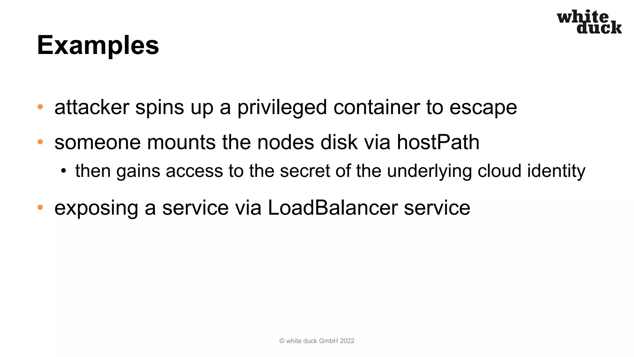 Examples
• attacker spins up a privileged container to escape
• someone mounts the nodes disk via hostPath
• then gains access to the secret of the underlying cloud identity
• exposing a service via LoadBalancer service
© white duck GmbH 2022
 