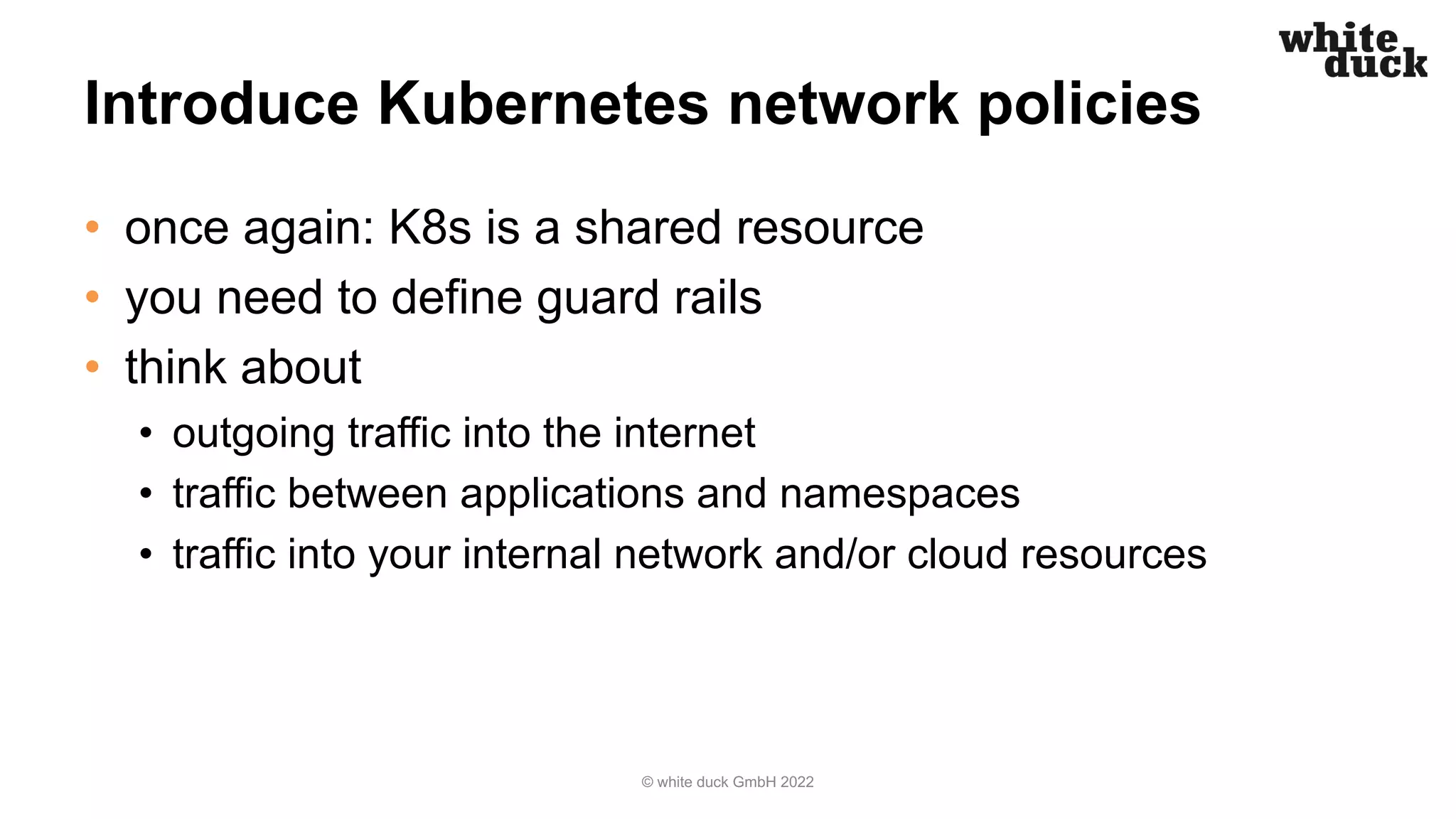 Introduce Kubernetes network policies
• once again: K8s is a shared resource
• you need to define guard rails
• think about
• outgoing traffic into the internet
• traffic between applications and namespaces
• traffic into your internal network and/or cloud resources
© white duck GmbH 2022
 