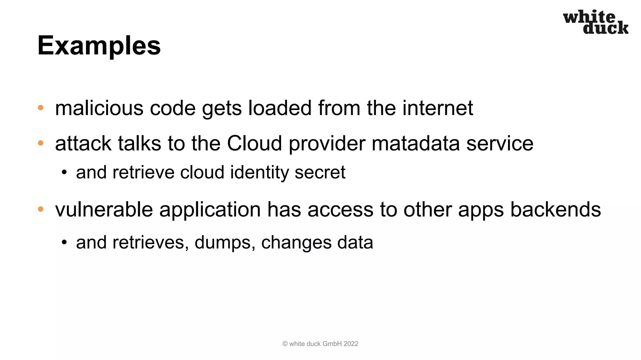 Examples
• malicious code gets loaded from the internet
• attack talks to the Cloud provider matadata service
• and retrieve cloud identity secret
• vulnerable application has access to other apps backends
• and retrieves, dumps, changes data
© white duck GmbH 2022
 