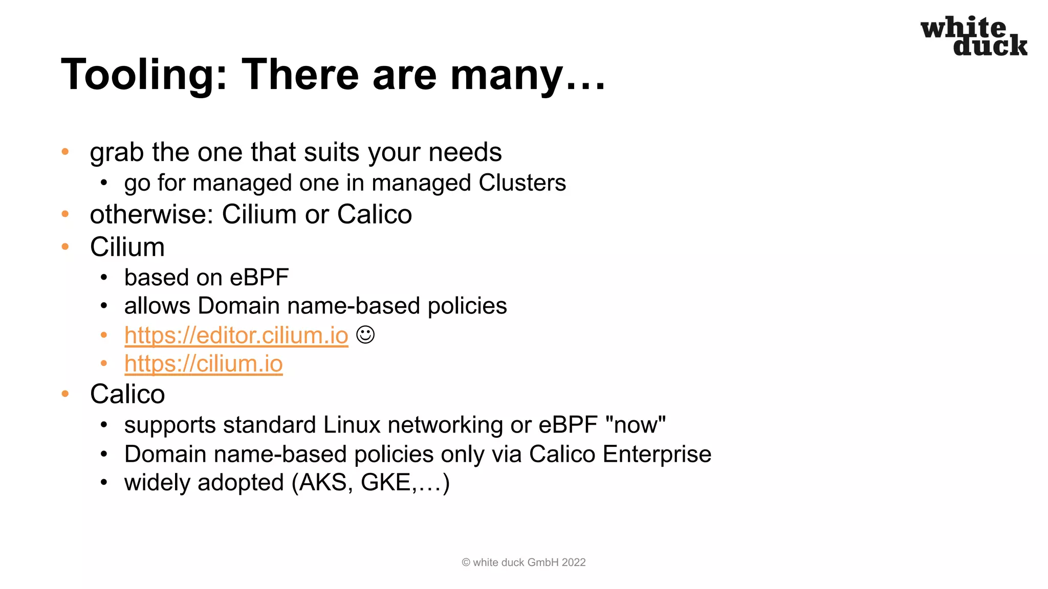 Tooling: There are many…
• grab the one that suits your needs
• go for managed one in managed Clusters
• otherwise: Cilium or Calico
• Cilium
• based on eBPF
• allows Domain name-based policies
• https://editor.cilium.io J
• https://cilium.io
• Calico
• supports standard Linux networking or eBPF "now"
• Domain name-based policies only via Calico Enterprise
• widely adopted (AKS, GKE,…)
© white duck GmbH 2022
 