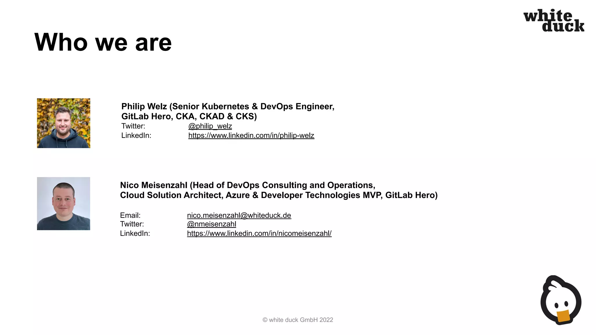 Who we are
© white duck GmbH 2022
Nico Meisenzahl (Head of DevOps Consulting and Operations,
Cloud Solution Architect, Azure & Developer Technologies MVP, GitLab Hero)
Email: nico.meisenzahl@whiteduck.de
Twitter: @nmeisenzahl
LinkedIn: https://www.linkedin.com/in/nicomeisenzahl/
Philip Welz (Senior Kubernetes & DevOps Engineer,
GitLab Hero, CKA, CKAD & CKS)
Twitter: @philip_welz
LinkedIn: https://www.linkedin.com/in/philip-welz
 