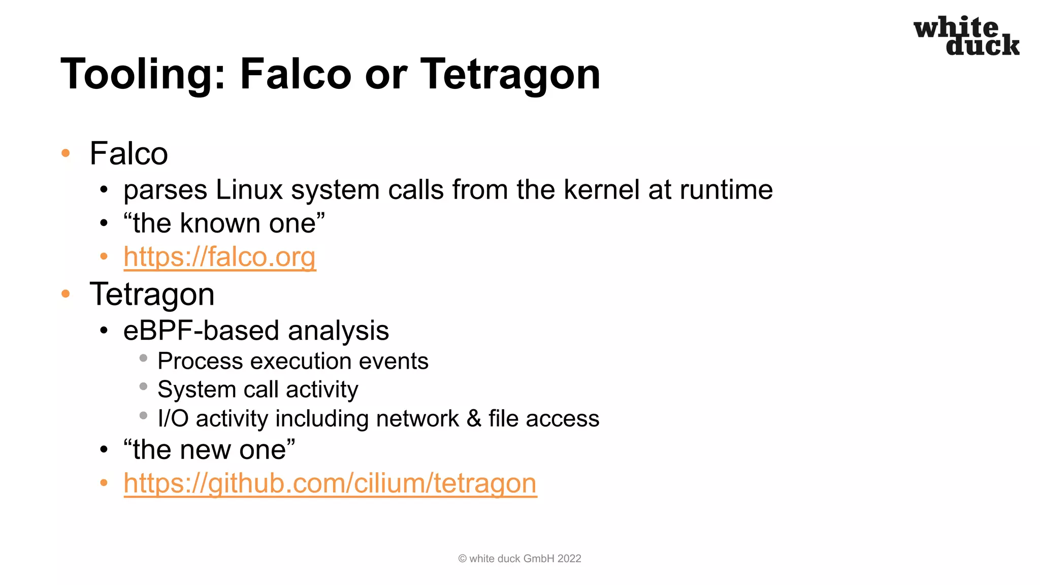 Tooling: Falco or Tetragon
• Falco
• parses Linux system calls from the kernel at runtime
• “the known one”
• https://falco.org
• Tetragon
• eBPF-based analysis
• Process execution events
• System call activity
• I/O activity including network & file access
• “the new one”
• https://github.com/cilium/tetragon
© white duck GmbH 2022
 