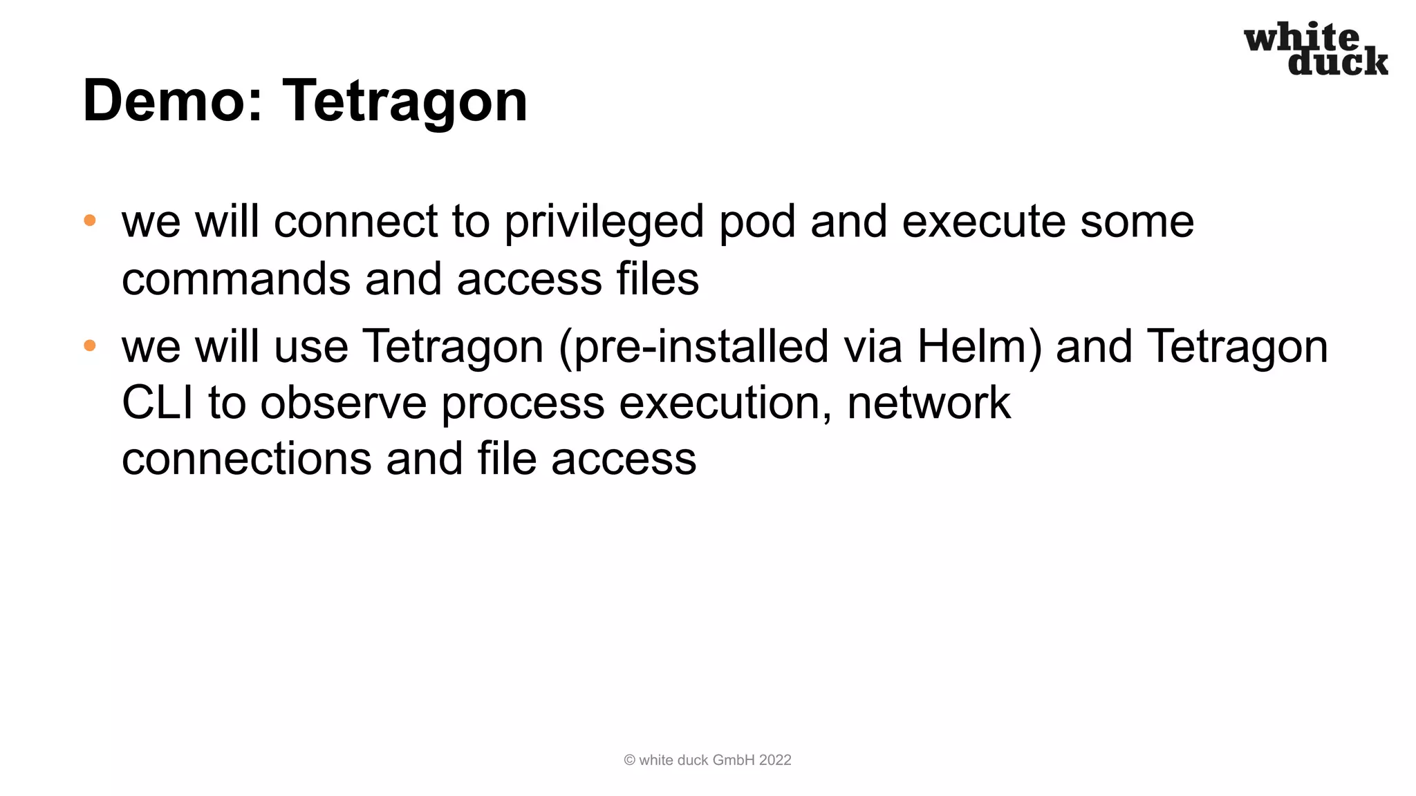 Demo: Tetragon
• we will connect to privileged pod and execute some
commands and access files
• we will use Tetragon (pre-installed via Helm) and Tetragon
CLI to observe process execution, network
connections and file access
© white duck GmbH 2022
 
