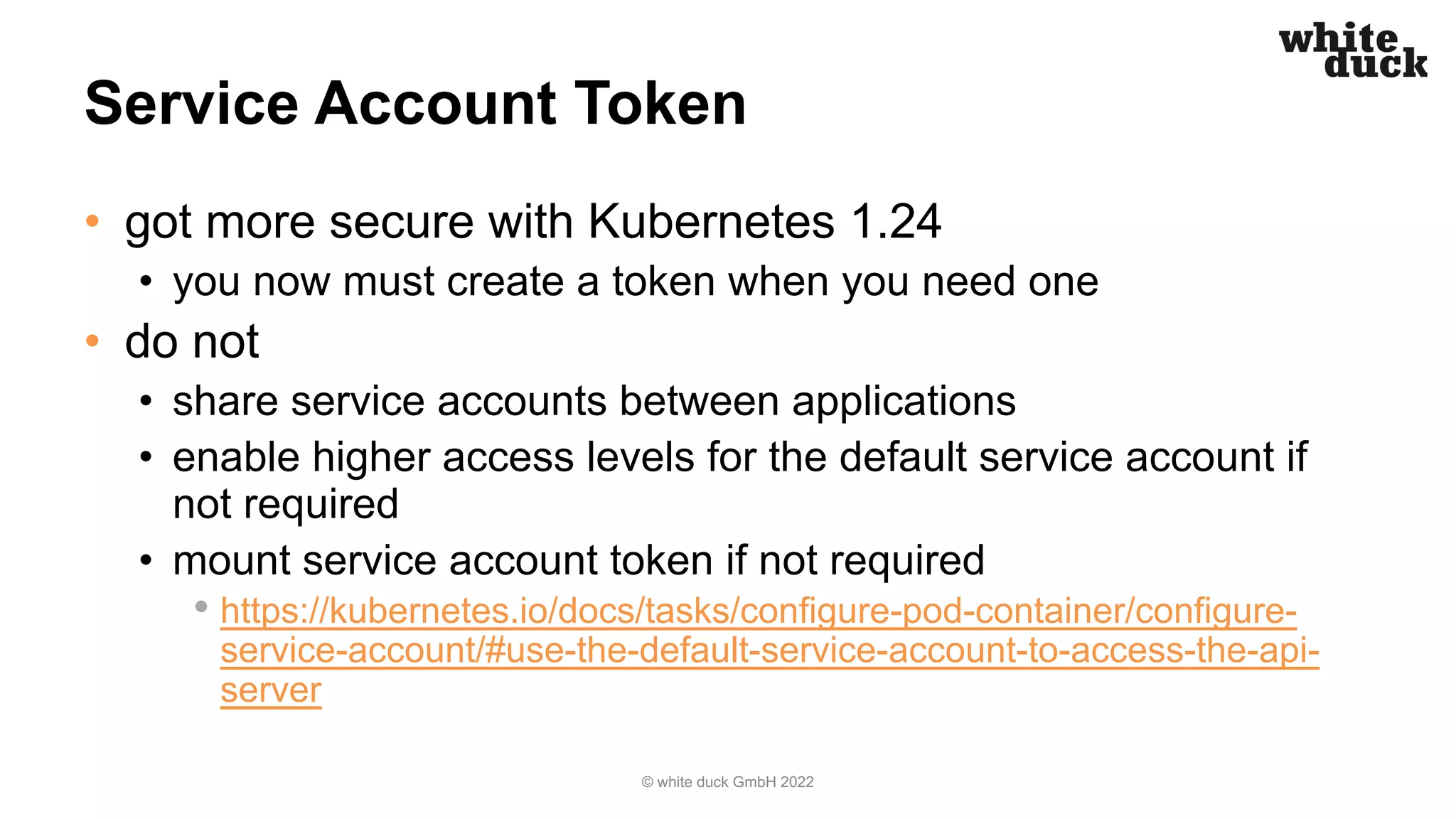 Service Account Token
• got more secure with Kubernetes 1.24
• you now must create a token when you need one
• do not
• share service accounts between applications
• enable higher access levels for the default service account if
not required
• mount service account token if not required
• https://kubernetes.io/docs/tasks/configure-pod-container/configure-
service-account/#use-the-default-service-account-to-access-the-api-
server
© white duck GmbH 2022
 