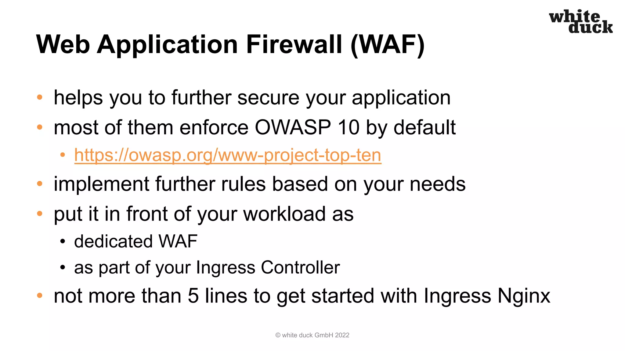 Web Application Firewall (WAF)
• helps you to further secure your application
• most of them enforce OWASP 10 by default
• https://owasp.org/www-project-top-ten
• implement further rules based on your needs
• put it in front of your workload as
• dedicated WAF
• as part of your Ingress Controller
• not more than 5 lines to get started with Ingress Nginx
© white duck GmbH 2022
 