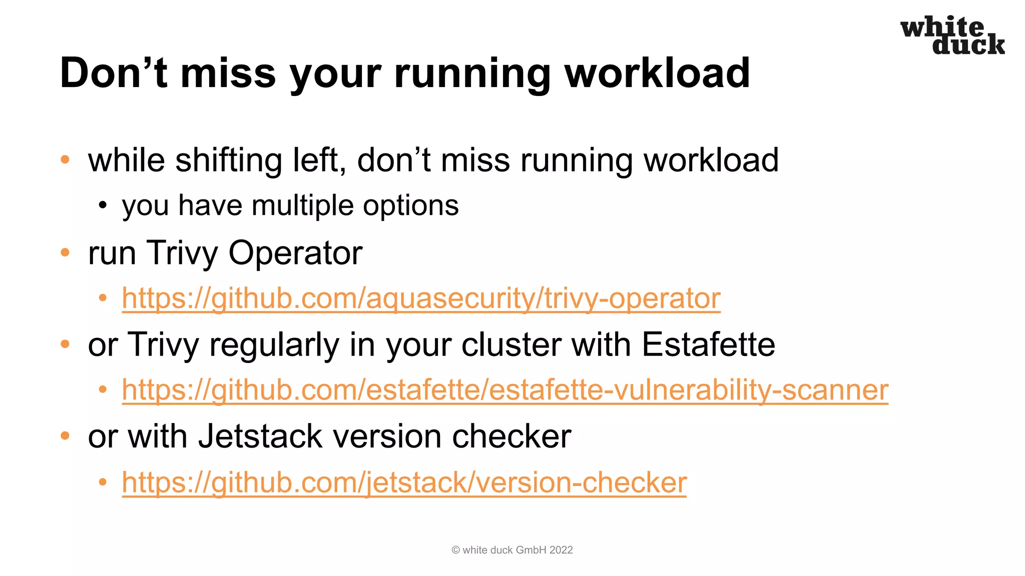 Don’t miss your running workload
• while shifting left, don’t miss running workload
• you have multiple options
• run Trivy Operator
• https://github.com/aquasecurity/trivy-operator
• or Trivy regularly in your cluster with Estafette
• https://github.com/estafette/estafette-vulnerability-scanner
• or with Jetstack version checker
• https://github.com/jetstack/version-checker
© white duck GmbH 2022
 