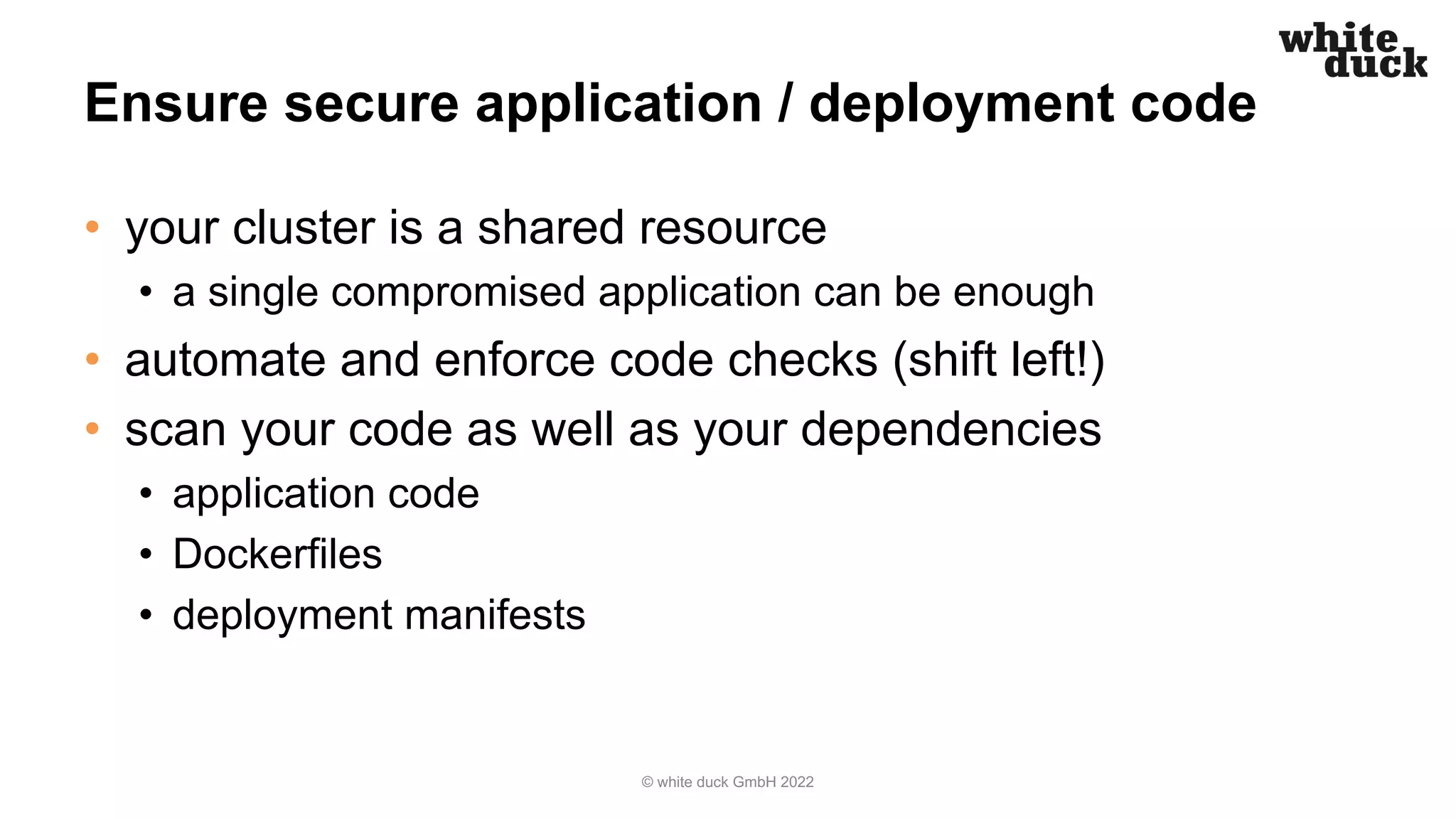 Ensure secure application / deployment code
• your cluster is a shared resource
• a single compromised application can be enough
• automate and enforce code checks (shift left!)
• scan your code as well as your dependencies
• application code
• Dockerfiles
• deployment manifests
© white duck GmbH 2022
 