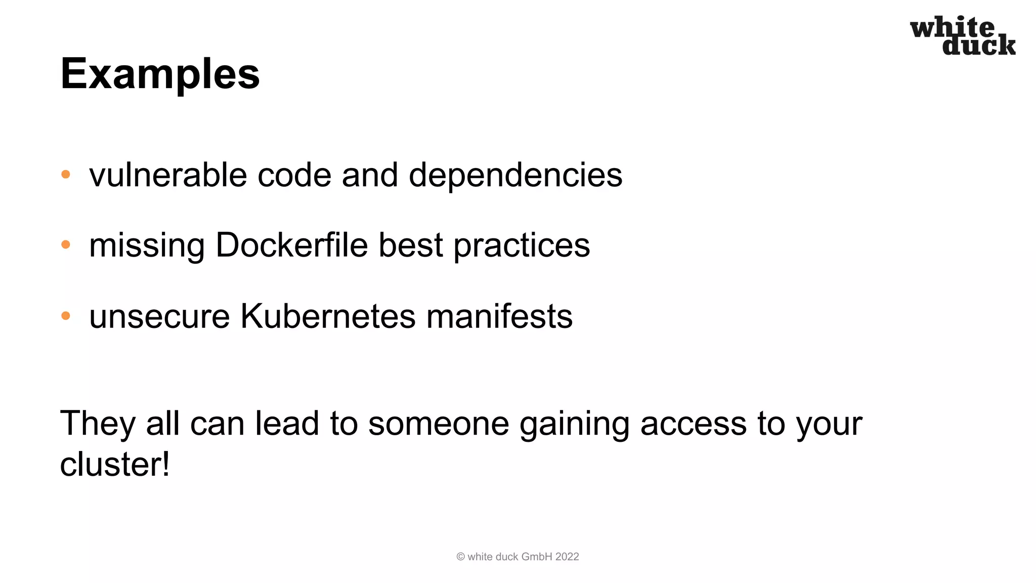 Examples
• vulnerable code and dependencies
• missing Dockerfile best practices
• unsecure Kubernetes manifests
They all can lead to someone gaining access to your
cluster!
© white duck GmbH 2022
 