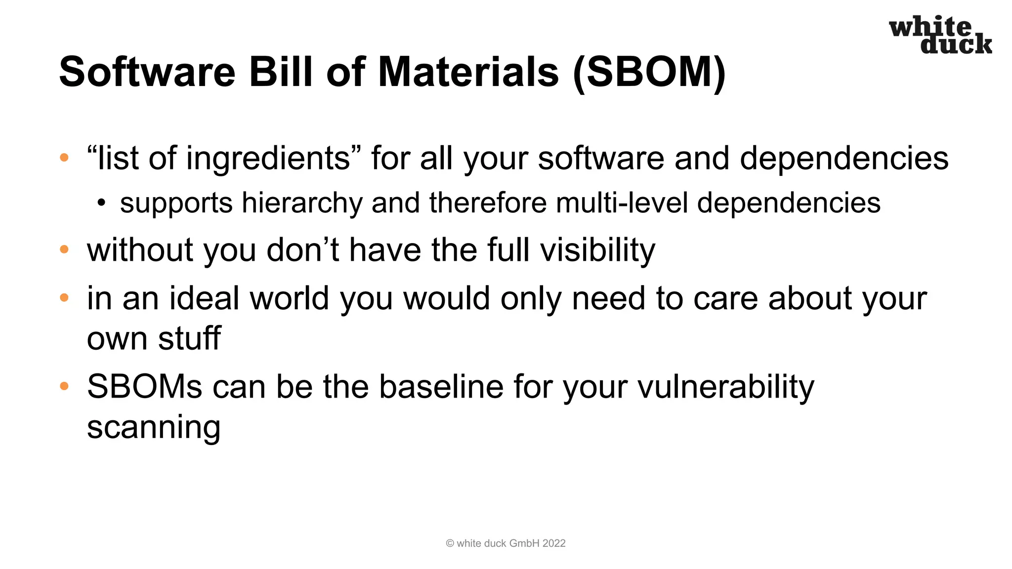 Software Bill of Materials (SBOM)
• “list of ingredients” for all your software and dependencies
• supports hierarchy and therefore multi-level dependencies
• without you don’t have the full visibility
• in an ideal world you would only need to care about your
own stuff
• SBOMs can be the baseline for your vulnerability
scanning
© white duck GmbH 2022
 