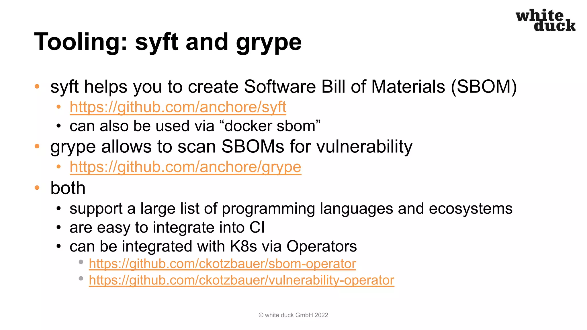 Tooling: syft and grype
• syft helps you to create Software Bill of Materials (SBOM)
• https://github.com/anchore/syft
• can also be used via “docker sbom”
• grype allows to scan SBOMs for vulnerability
• https://github.com/anchore/grype
• both
• support a large list of programming languages and ecosystems
• are easy to integrate into CI
• can be integrated with K8s via Operators
• https://github.com/ckotzbauer/sbom-operator
• https://github.com/ckotzbauer/vulnerability-operator
© white duck GmbH 2022
 