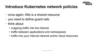 Introduce Kubernetes network policies
• once again: K8s is a shared resource
• you need to define guard rails
• think about
• outgoing traffic into the internet
• traffic between applications and namespaces
• traffic into your internal network and/or cloud resources
© white duck GmbH 2022
 