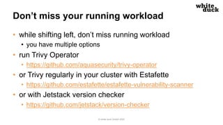 Don’t miss your running workload
• while shifting left, don’t miss running workload
• you have multiple options
• run Trivy Operator
• https://github.com/aquasecurity/trivy-operator
• or Trivy regularly in your cluster with Estafette
• https://github.com/estafette/estafette-vulnerability-scanner
• or with Jetstack version checker
• https://github.com/jetstack/version-checker
© white duck GmbH 2022
 