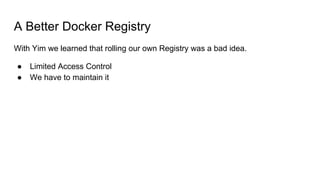 A Better Docker Registry
With Yim we learned that rolling our own Registry was a bad idea.
● Limited Access Control
● We h...