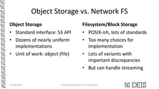 Object Storage vs. Network FS
Object Storage
• Standard interface: S3 API
• Dozens of nearly uniform
implementations
• Unit of work: object (file)
Filesystem/Block Storage
• POSIX-ish, lots of standards
• Too many choices for
implementation
• Lots of variants with
important discrepancies
• But can handle streaming
11/18/2015 Putting Containers into Production
 