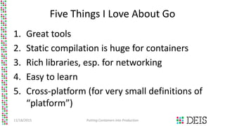 Five Things I Love About Go
1. Great tools
2. Static compilation is huge for containers
3. Rich libraries, esp. for networ...
