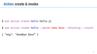 $ wsk action create hello hello.js
$ wsk action invoke hello ——param name Dave ——blocking ——result
 
{ "msg": "Goodbye Dave” }
Action: create & invoke
15
 