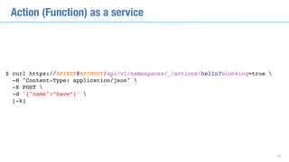 $ curl https://APIKEY@APIHOST/api/v1/namespaces/_/actions/hello?blocking=true  
-H "Content-Type: application/json" 
-X POST 
-d '{"name":”Dave”}' 
[-k]
Action (Function) as a service
16
 