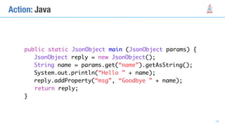 public static JsonObject main (JsonObject params) {
JsonObject reply = new JsonObject();
String name = params.get(“name”).getAsString();
System.out.println(“Hello ” + name);
reply.addProperty(“msg”, “Goodbye ” + name);
return reply;
}
Action: Java
18
 
