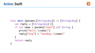 Action: Swift
func main (params:[String:Any]) -> [String:Any] {
var reply = [String:Any] ()
if let name = params[“name”] as? String {
print(“Hello (name)”)
reply[“msg”] = “Goodbye (name)”
}
return reply
}
19
 