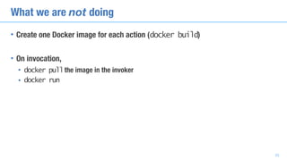 What we are not doing
• Create one Docker image for each action (docker build)
• On invocation,
• docker pullthe image in the invoker
• docker run
33
 