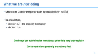 What we are not doing
• Create one Docker image for each action (docker build)
• On invocation,
• docker pullthe image in the invoker
• docker run
One image per action implies managing a potentially very large registry.
Docker operations generally are not very fast.
33
 
