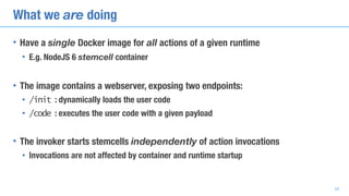 What we are doing
• Have a single Docker image for all actions of a given runtime
• E.g. NodeJS 6 stemcell container
• The image contains a webserver, exposing two endpoints:
• /init : dynamically loads the user code
• /code : executes the user code with a given payload
• The invoker starts stemcells independently of action invocations
• Invocations are not affected by container and runtime startup
34
 