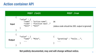 POST	/init POST	/run
Input
{	
				“value”	:	{	
								“name”	:	“action-name”,	
								“code”	:	“function	main	…”	
								“main”	:	“main”	
				}	
}
OK	
(status code should be 200, output is ignored)
Output
{	
				“value”	:	{	
								“name”	:	”Mike”,	
								...	
				}	
}
{	
				“greeting”	:	“hello...”,	
				...	
}
Not publicly documented, may and will change without notice.
Action container API
36
 