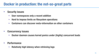 Docker in production: the not-so-great parts
• Security issues
• User namespaces only a recent addition
• Hard to impose limits on filesystem operations
• Containers can discover meta-information on other containers
• Concurrency issues
• Docker daemon causes kernel panics under (highly) concurrent loads
• Performance
• Relatively high latency when retrieving logs
38
 