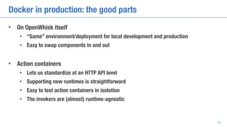 Docker in production: the good parts
• On OpenWhisk itself
• “Same” environment/deployment for local development and production
• Easy to swap components in and out
• Action containers
• Lets us standardize at an HTTP API level
• Supporting new runtimes is straightforward
• Easy to test action containers in isolation
• The invokers are (almost) runtime-agnostic
39
 