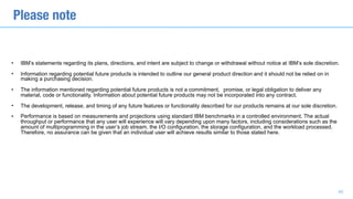 • IBM’s statements regarding its plans, directions, and intent are subject to change or withdrawal without notice at IBM’s sole discretion.
• Information regarding potential future products is intended to outline our general product direction and it should not be relied on in
making a purchasing decision.
• The information mentioned regarding potential future products is not a commitment, promise, or legal obligation to deliver any
material, code or functionality. Information about potential future products may not be incorporated into any contract.
• The development, release, and timing of any future features or functionality described for our products remains at our sole discretion.
• Performance is based on measurements and projections using standard IBM benchmarks in a controlled environment. The actual
throughput or performance that any user will experience will vary depending upon many factors, including considerations such as the
amount of multiprogramming in the user’s job stream, the I/O configuration, the storage configuration, and the workload processed.
Therefore, no assurance can be given that an individual user will achieve results similar to those stated here.
Please note
40
 