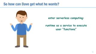 So how can Dave get what he wants?
10
enter serverless computing: 
runtime as a service to execute 
user “functions”
 