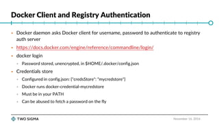 Docker Client and Registry Authentication
November 16, 2016
 Docker daemon asks Docker client for username, password to authenticate to registry
auth server
 https://docs.docker.com/engine/reference/commandline/login/
 docker login
 Password stored, unencrypted, in $HOME/.docker/config.json
 Credentials store
 Configured in config.json: {"credsStore": “mycredstore"}
 Docker runs docker-credential-mycredstore
 Must be in your PATH
 Can be abused to fetch a password on the fly
 