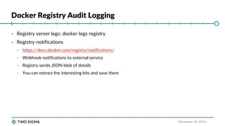Docker Registry Audit Logging
November 16, 2016
 Registry server logs: docker logs registry
 Registry notifications
 https://docs.docker.com/registry/notifications/
 Webhook notifications to external service
 Registry sends JSON blob of details
 You can extract the interesting bits and save them
 