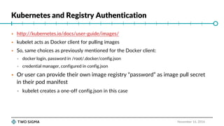 Kubernetes and Registry Authentication
November 16, 2016
 http://kubernetes.io/docs/user-guide/images/
 kubelet acts as Docker client for pulling images
 So, same choices as previously mentioned for the Docker client:
 docker login, password in /root/.docker/config.json
 credential manager, configured in config.json
 Or user can provide their own image registry “password” as image pull secret
in their pod manifest
 kubelet creates a one-off config.json in this case
 
