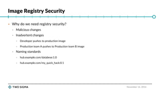 Image Registry Security
November 16, 2016
 Why do we need registry security?
 Malicious changes
 Inadvertent changes
 Developer pushes to production image
 Production team A pushes to Production team B image
 Naming standards
 hub.example.com/databese:1.0
 hub.example.com/my_quick_hack:0.1
 