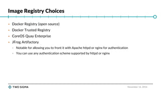Image Registry Choices
November 16, 2016
 Docker Registry (open source)
 Docker Trusted Registry
 CoreOS Quay Enterprise
 JFrog Artifactory
 Notable for allowing you to front it with Apache httpd or nginx for authentication
 You can use any authentication scheme supported by httpd or nginx
 