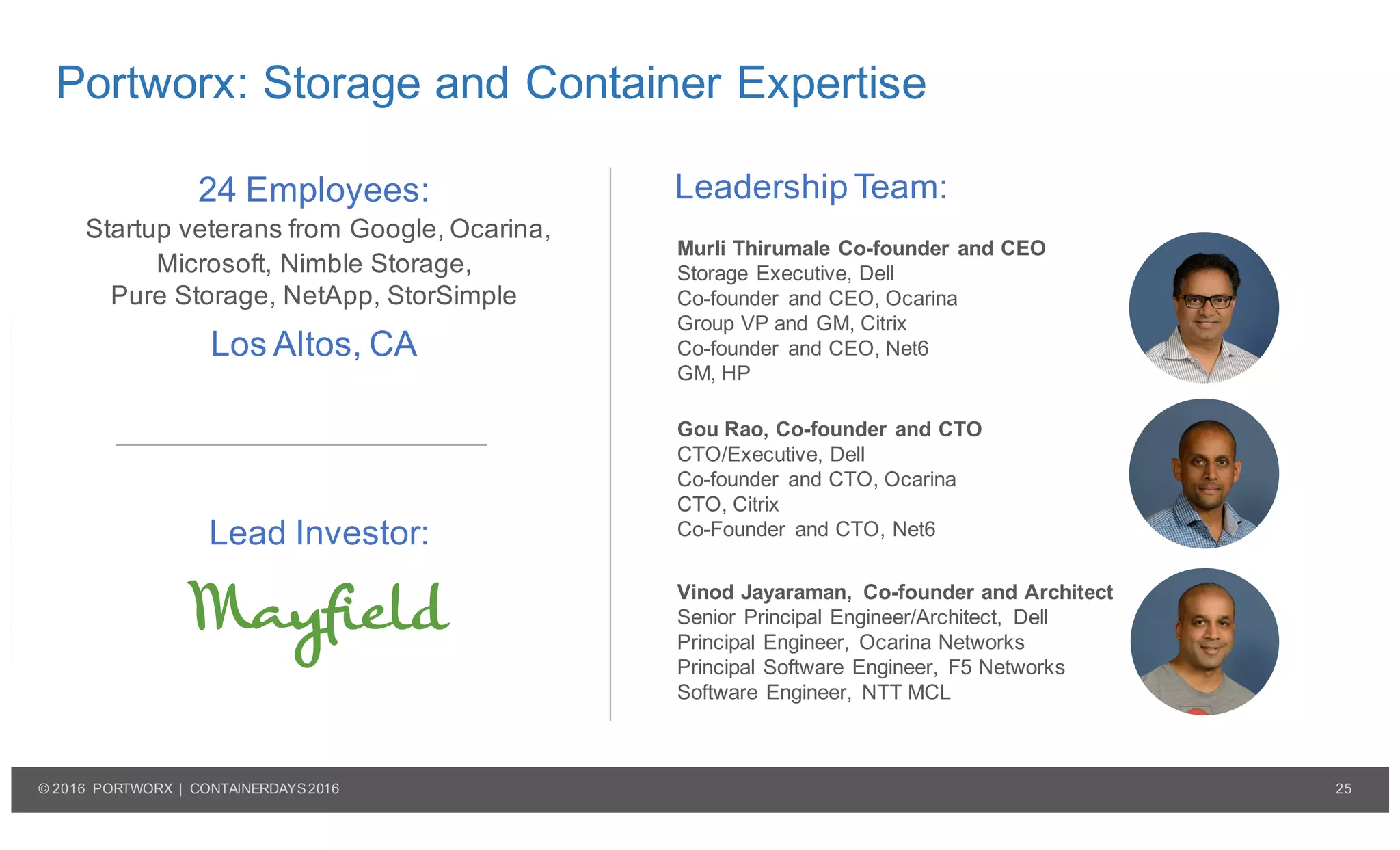 25© 2016 PORTWORX | CONTAINERDAYS2016
Portworx: Storage and Container Expertise
Murli Thirumale Co-founder and CEO
Storage Executive, Dell
Co-founder and CEO, Ocarina
Group VP and GM, Citrix
Co-founder and CEO, Net6
GM, HP
Gou Rao, Co-founder and CTO
CTO/Executive, Dell
Co-founder and CTO, Ocarina
CTO, Citrix
Co-Founder and CTO, Net6
Vinod Jayaraman, Co-founder and Architect
Senior Principal Engineer/Architect, Dell
Principal Engineer, Ocarina Networks
Principal Software Engineer, F5 Networks
Software Engineer, NTT MCL
Leadership Team:24 Employees:
Startup veterans from Google, Ocarina,
Microsoft, Nimble Storage,
Pure Storage, NetApp, StorSimple
Los Altos, CA
Lead Investor:
 