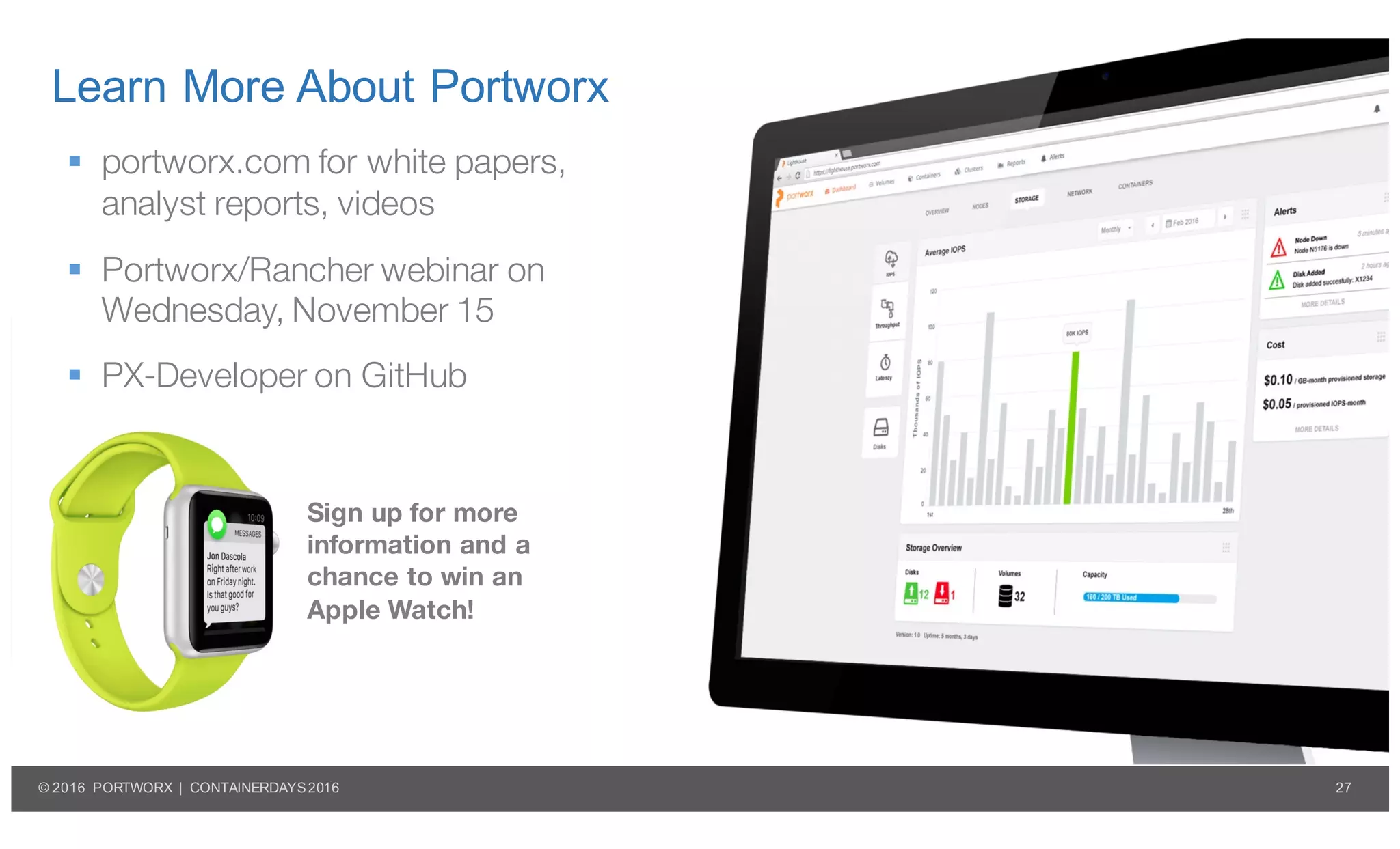27© 2016 PORTWORX | CONTAINERDAYS2016
Learn More About Portworx
§ portworx.com for white papers,
analyst reports, videos
§ Portworx/Rancher webinar on
Wednesday, November 15
§ PX-Developer on GitHub
Sign up for more
information and a
chance to win an
Apple Watch!
 