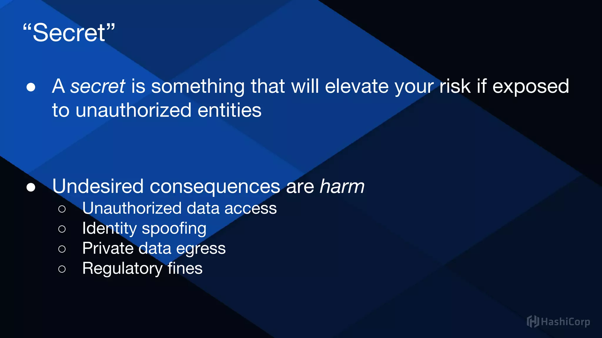 “Secret”
● A secret is something that will elevate your risk if exposed
to unauthorized entities
● Undesired consequences are harm
○ Unauthorized data access
○ Identity spoofing
○ Private data egress
○ Regulatory fines
 