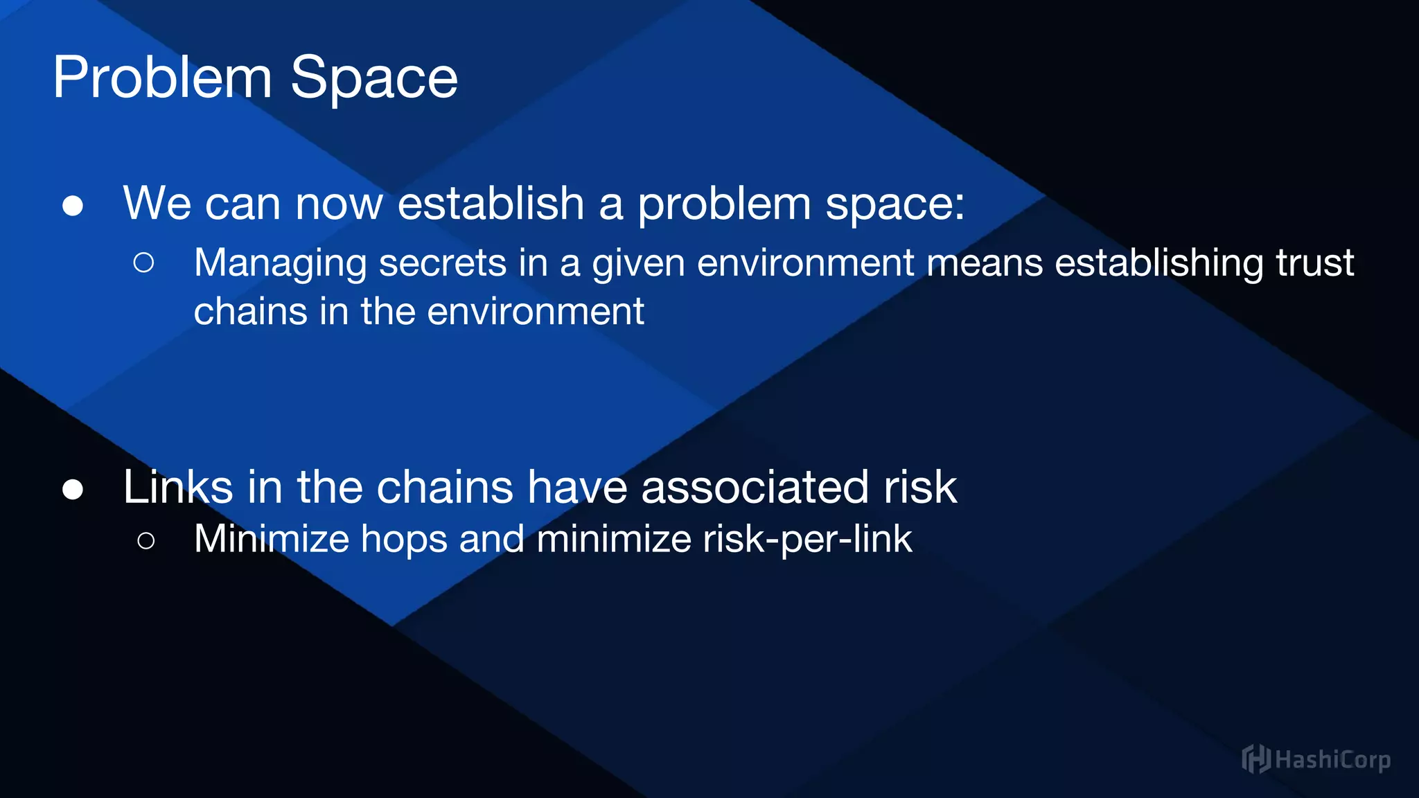 Problem Space
● We can now establish a problem space:
○ Managing secrets in a given environment means establishing trust
chains in the environment
● Links in the chains have associated risk
○ Minimize hops and minimize risk-per-link
 