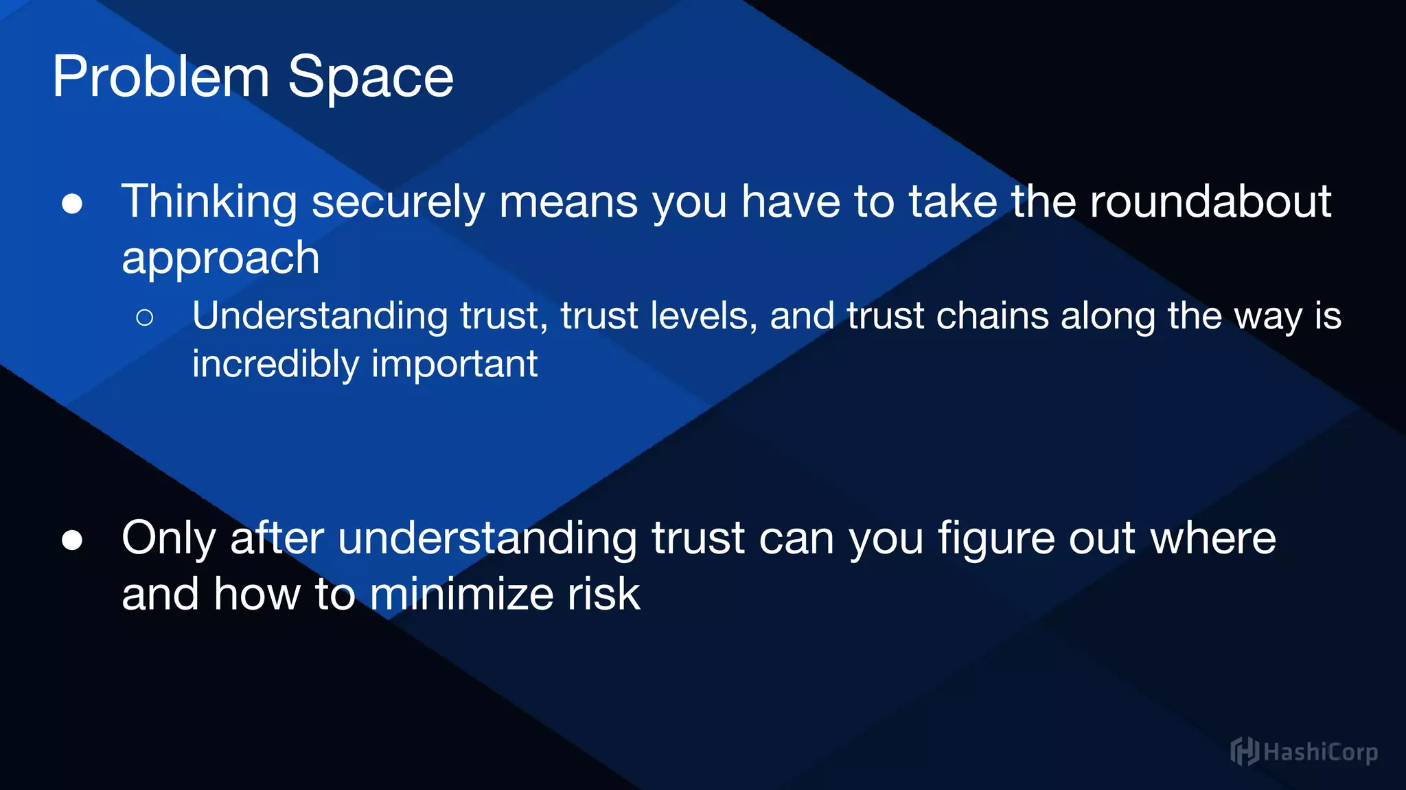 Problem Space
● Thinking securely means you have to take the roundabout
approach
○ Understanding trust, trust levels, and trust chains along the way is
incredibly important
● Only after understanding trust can you figure out where
and how to minimize risk
 