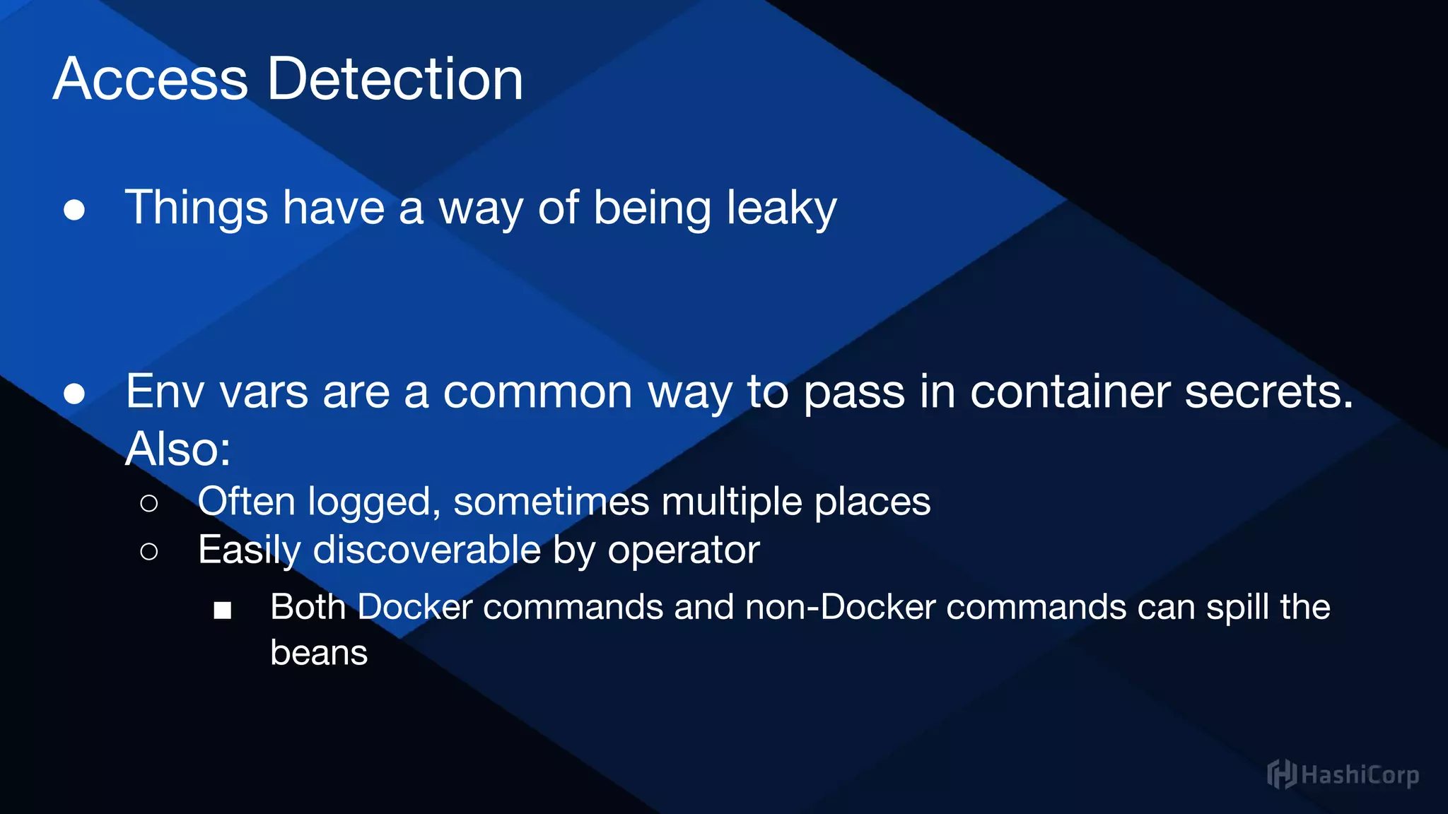 Access Detection
● Things have a way of being leaky
● Env vars are a common way to pass in container secrets.
Also:
○ Often logged, sometimes multiple places
○ Easily discoverable by operator
■ Both Docker commands and non-Docker commands can spill the
beans
 