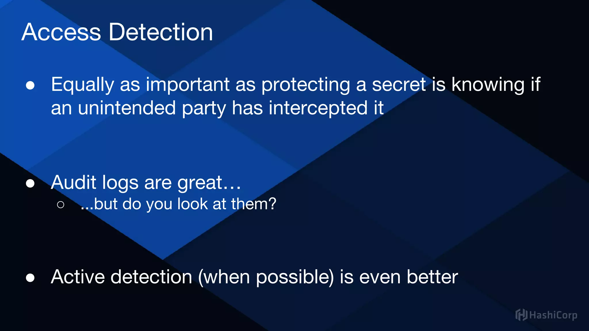 Access Detection
● Equally as important as protecting a secret is knowing if
an unintended party has intercepted it
● Audit logs are great…
○ ...but do you look at them?
● Active detection (when possible) is even better
 