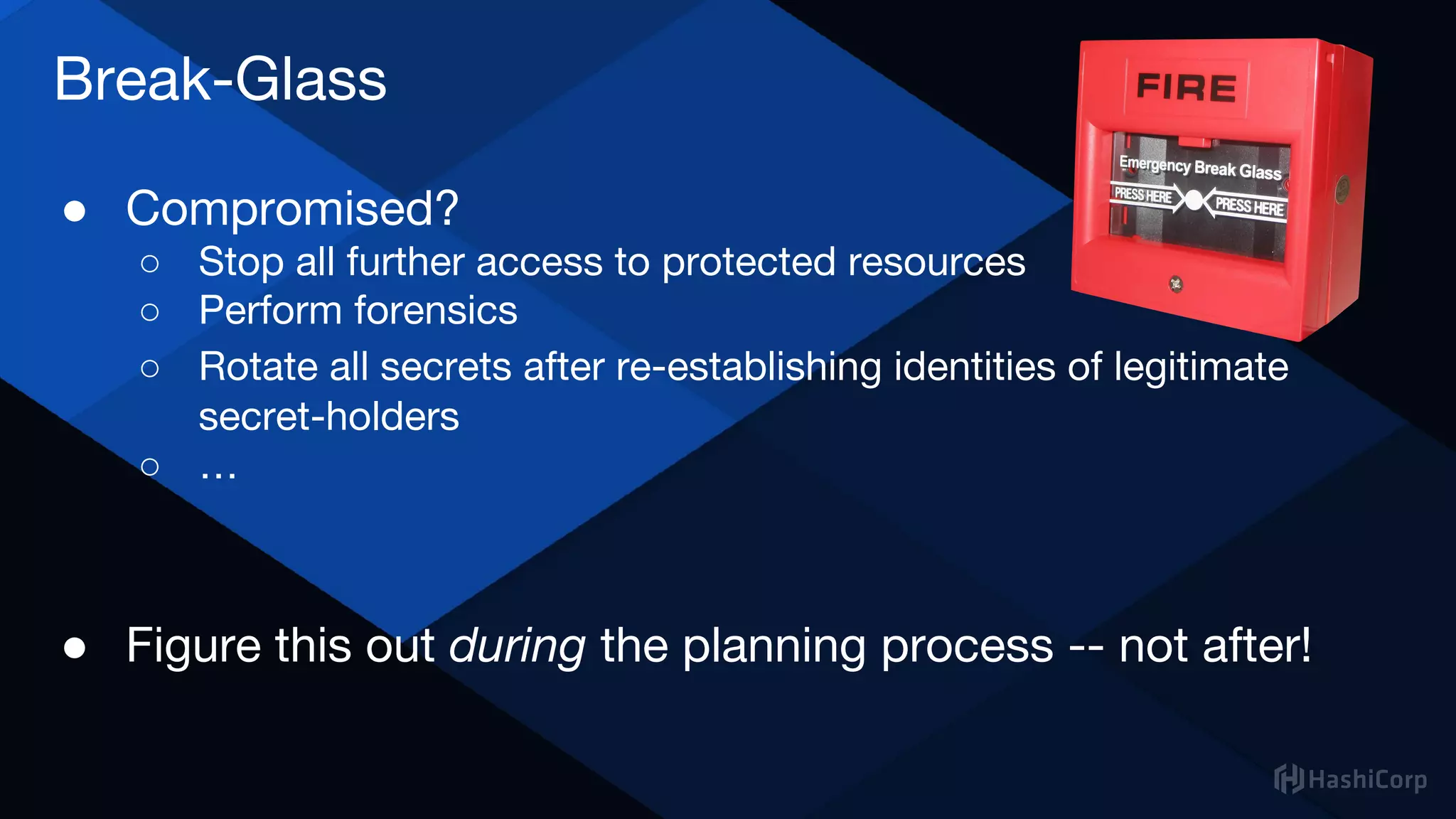 Break-Glass
● Compromised?
○ Stop all further access to protected resources
○ Perform forensics
○ Rotate all secrets after re-establishing identities of legitimate
secret-holders
○ …
● Figure this out during the planning process -- not after!
 