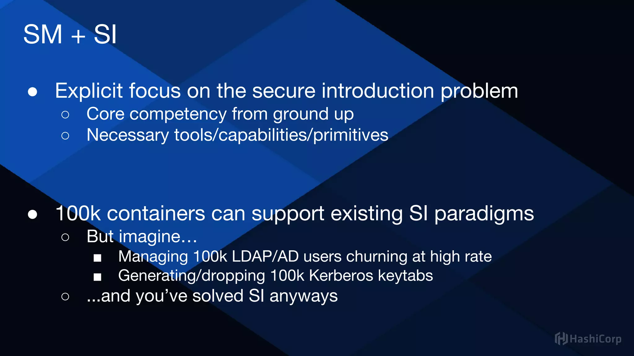 SM + SI
● Explicit focus on the secure introduction problem
○ Core competency from ground up
○ Necessary tools/capabilities/primitives
● 100k containers can support existing SI paradigms
○ But imagine…
■ Managing 100k LDAP/AD users churning at high rate
■ Generating/dropping 100k Kerberos keytabs
○ ...and you’ve solved SI anyways
 