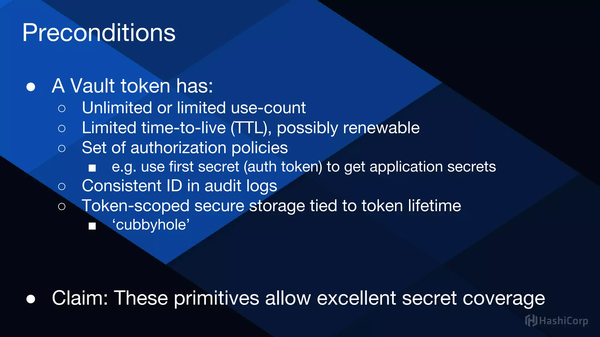 Preconditions
● A Vault token has:
○ Unlimited or limited use-count
○ Limited time-to-live (TTL), possibly renewable
○ Set of authorization policies
■ e.g. use first secret (auth token) to get application secrets
○ Consistent ID in audit logs
○ Token-scoped secure storage tied to token lifetime
■ ‘cubbyhole’
● Claim: These primitives allow excellent secret coverage
 