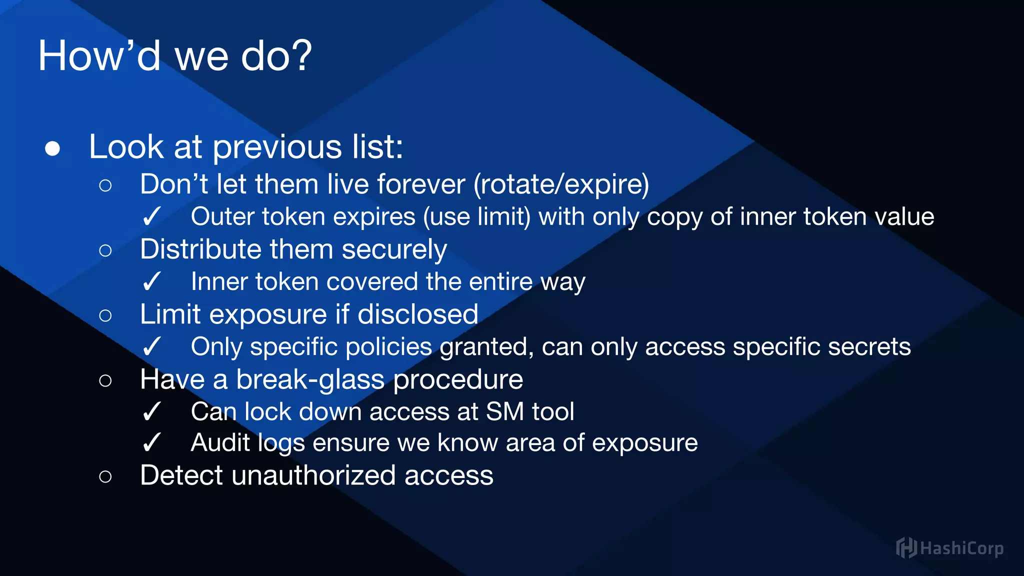 How’d we do?
● Look at previous list:
○ Don’t let them live forever (rotate/expire)
✓ Outer token expires (use limit) with only copy of inner token value
○ Distribute them securely
✓ Inner token covered the entire way
○ Limit exposure if disclosed
✓ Only specific policies granted, can only access specific secrets
○ Have a break-glass procedure
✓ Can lock down access at SM tool
✓ Audit logs ensure we know area of exposure
○ Detect unauthorized access
 