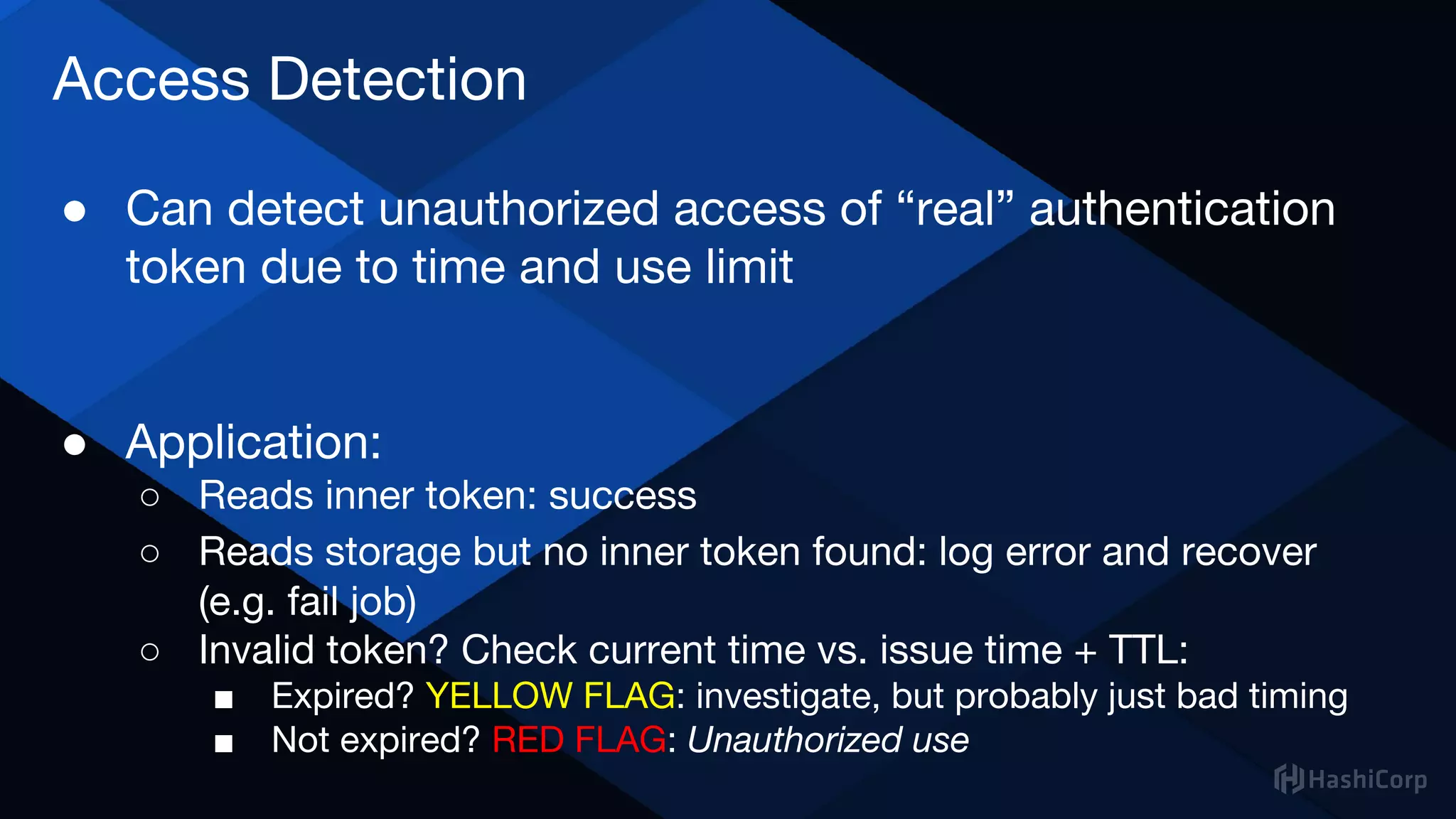 Access Detection
● Can detect unauthorized access of “real” authentication
token due to time and use limit
● Application:
○ Reads inner token: success
○ Reads storage but no inner token found: log error and recover
(e.g. fail job)
○ Invalid token? Check current time vs. issue time + TTL:
■ Expired? YELLOW FLAG: investigate, but probably just bad timing
■ Not expired? RED FLAG: Unauthorized use
 