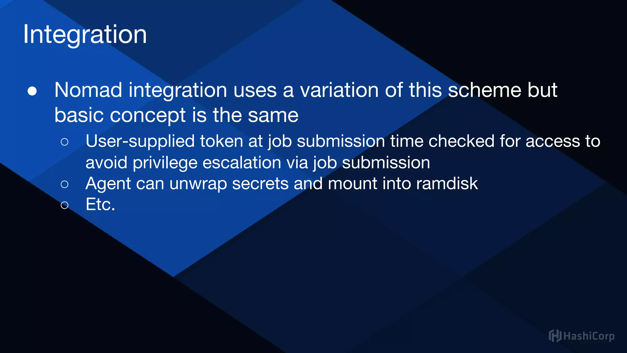 Integration
● Nomad integration uses a variation of this scheme but
basic concept is the same
○ User-supplied token at job submission time checked for access to
avoid privilege escalation via job submission
○ Agent can unwrap secrets and mount into ramdisk
○ Etc.
 
